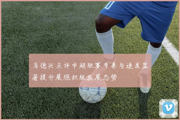马德兴点评中超联赛节奏与速度显著提升展现积极发展态势