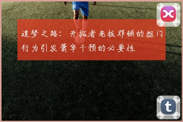 追梦之路：开拓者老板邓顿的抠门行为引发萧华干预的必要性
