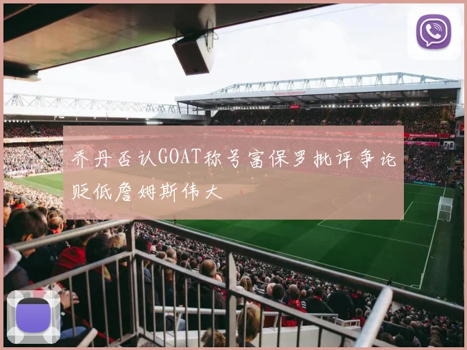 乔丹否认GOAT称号富保罗批评争论贬低詹姆斯伟大