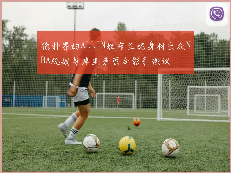德扑界的ALLIN姐布兰妮身材出众NBA观战与库里亲密合影引热议