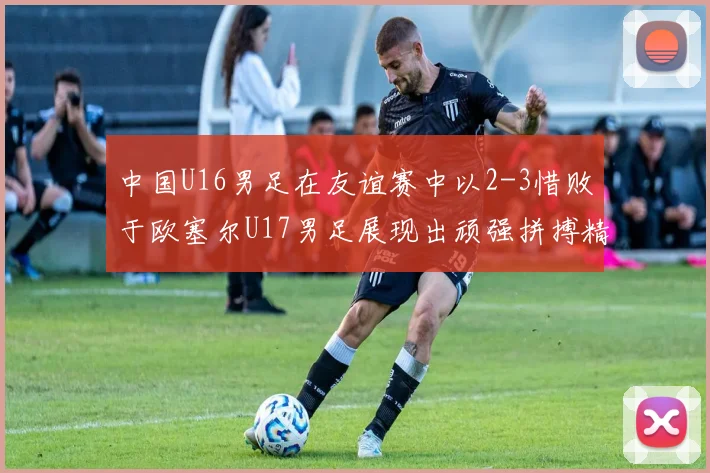 中国U16男足在友谊赛中以2-3惜败于欧塞尔U17男足展现出顽强拼搏精神