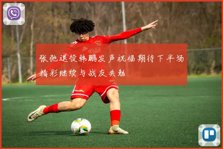 张弛退役韩鹏发声祝福期待下半场精彩继续与战友共勉
