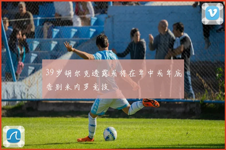 39岁胡尔克透露或将在年中或年底告别米内罗竞技