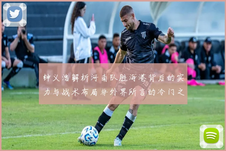 钟义浩解析河南队胜海港背后的实力与战术布局非外界所言的冷门之战