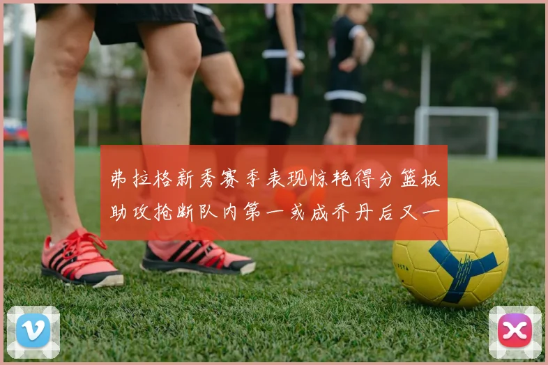 弗拉格新秀赛季表现惊艳得分篮板助攻抢断队内第一或成乔丹后又一传奇