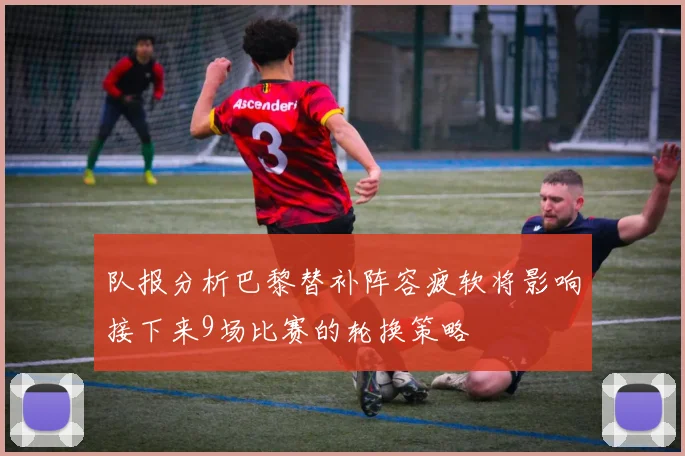 队报分析巴黎替补阵容疲软将影响接下来9场比赛的轮换策略