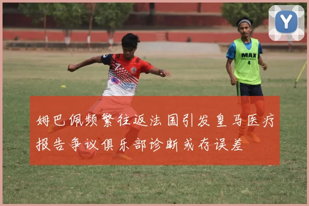 姆巴佩频繁往返法国引发皇马医疗报告争议俱乐部诊断或存误差