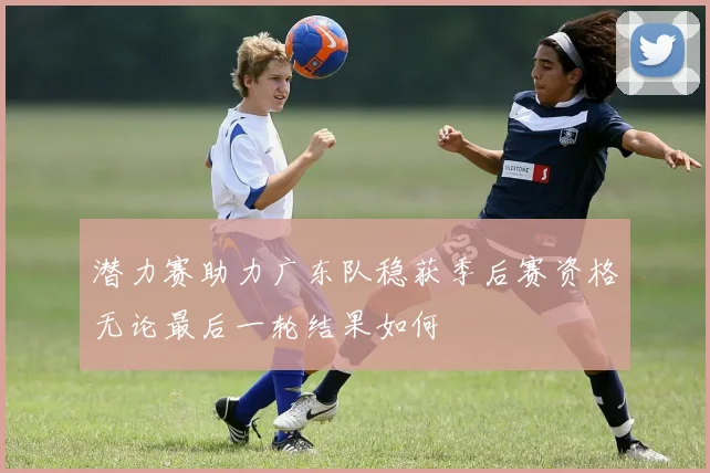 潜力赛助力广东队稳获季后赛资格无论最后一轮结果如何