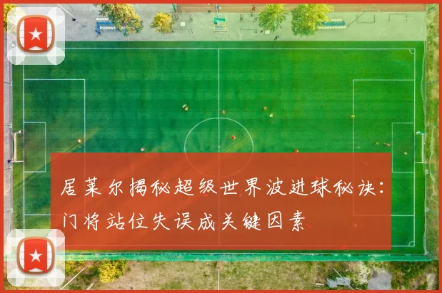 居莱尔揭秘超级世界波进球秘诀：门将站位失误成关键因素