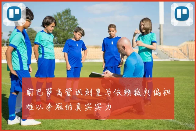 前巴萨高管讽刺皇马依赖裁判偏袒难以夺冠的真实实力
