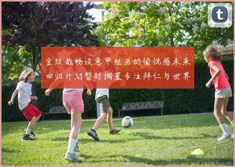 金玟哉畅谈意甲经历的愉悦感未来回归计划暂时搁置专注拜仁与世界杯