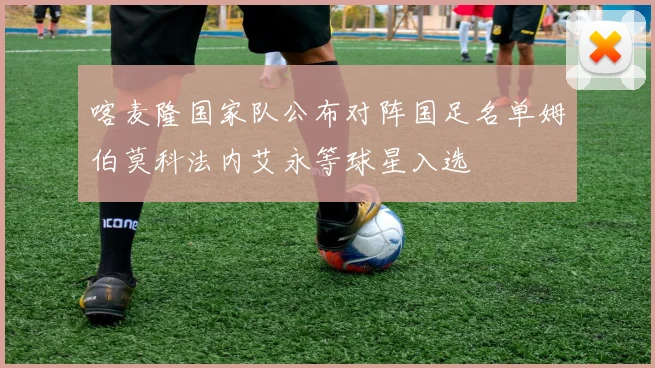 喀麦隆国家队公布对阵国足名单姆伯莫科法内艾永等球星入选